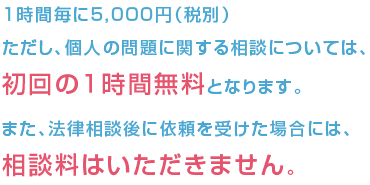 1時間毎に　5,000円（税別） ただし、個人の問題に関する相談については，初回の１時間無料となります。 また、法律相談後に依頼を受けた場合には，相談料はいただきません。